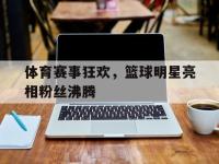 金年会体育-体育赛事狂欢，篮球明星亮相粉丝沸腾